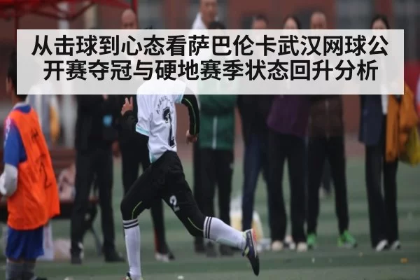 从击球到心态看萨巴伦卡武汉网球公开赛夺冠与硬地赛季状态回升分析