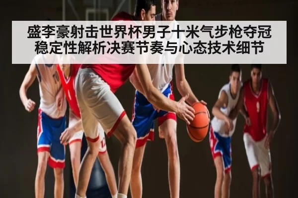 盛李豪射击世界杯男子十米气步枪夺冠稳定性解析决赛节奏与心态技术细节